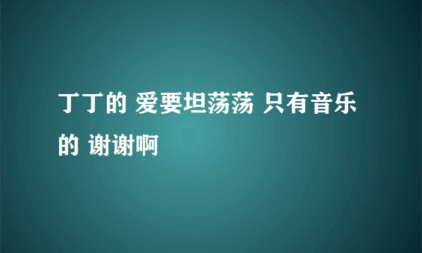 丁丁的 爱要坦荡荡 只有音乐的 谢谢啊