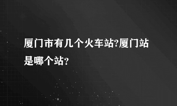 厦门市有几个火车站?厦门站是哪个站？