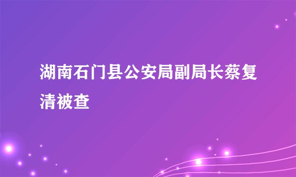 湖南石门县公安局副局长蔡复清被查