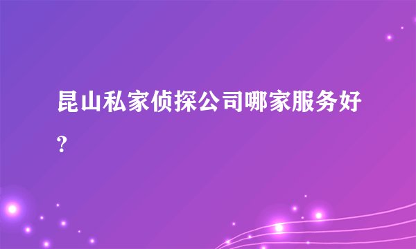 昆山私家侦探公司哪家服务好？