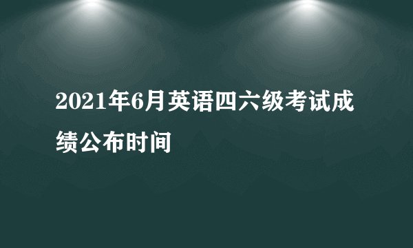 2021年6月英语四六级考试成绩公布时间