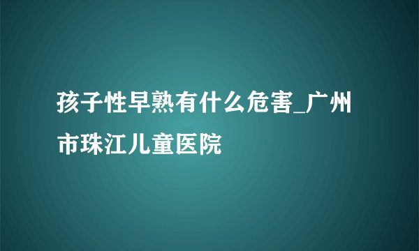 孩子性早熟有什么危害_广州市珠江儿童医院