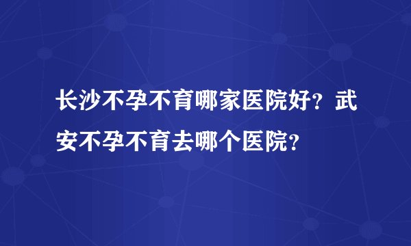 长沙不孕不育哪家医院好？武安不孕不育去哪个医院？