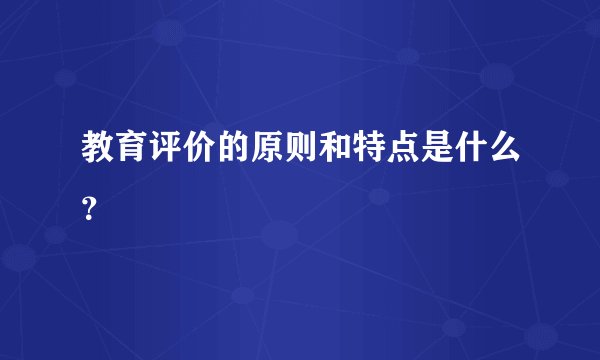 教育评价的原则和特点是什么？