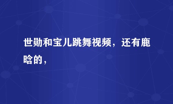 世勋和宝儿跳舞视频，还有鹿晗的，