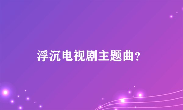 浮沉电视剧主题曲？