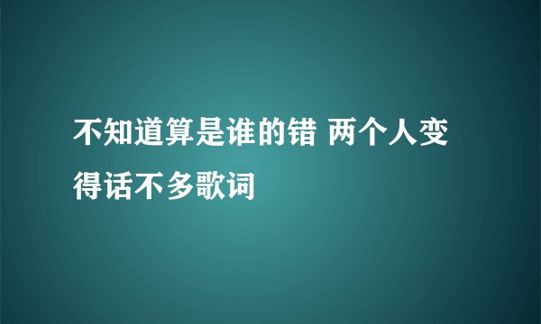 不知道算是谁的错 两个人变得话不多歌词
