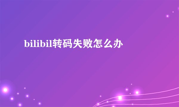 bilibil转码失败怎么办