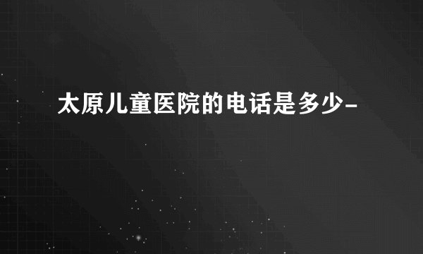 太原儿童医院的电话是多少-