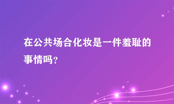 在公共场合化妆是一件羞耻的事情吗？
