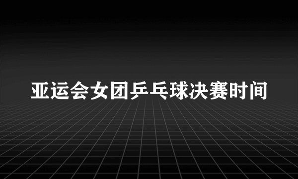 亚运会女团乒乓球决赛时间