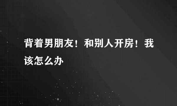 背着男朋友！和别人开房！我该怎么办