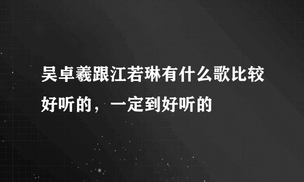 吴卓羲跟江若琳有什么歌比较好听的，一定到好听的