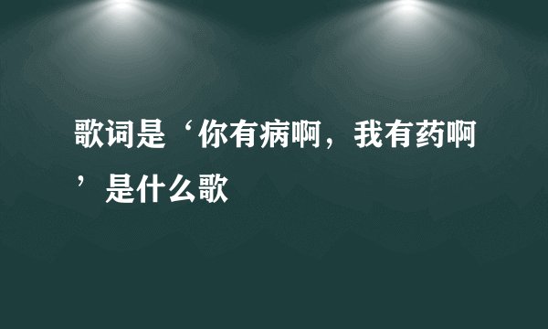 歌词是‘你有病啊，我有药啊’是什么歌