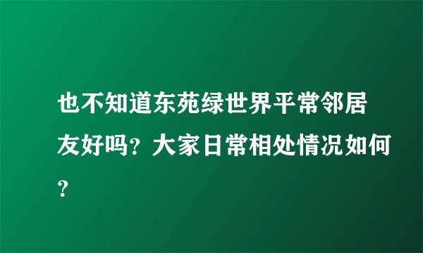也不知道东苑绿世界平常邻居友好吗？大家日常相处情况如何？