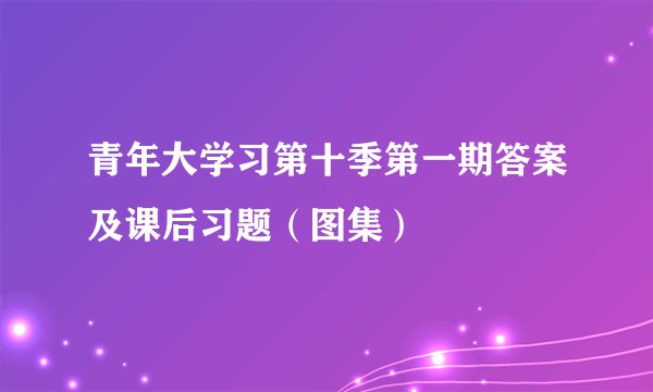 青年大学习第十季第一期答案及课后习题（图集）