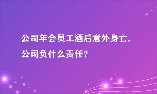 公司年会员工酒后意外身亡,公司负什么责任?