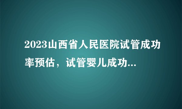 2023山西省人民医院试管成功率预估，试管婴儿成功经历分享