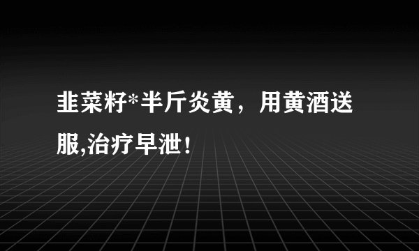 韭菜籽*半斤炎黄，用黄酒送服,治疗早泄！