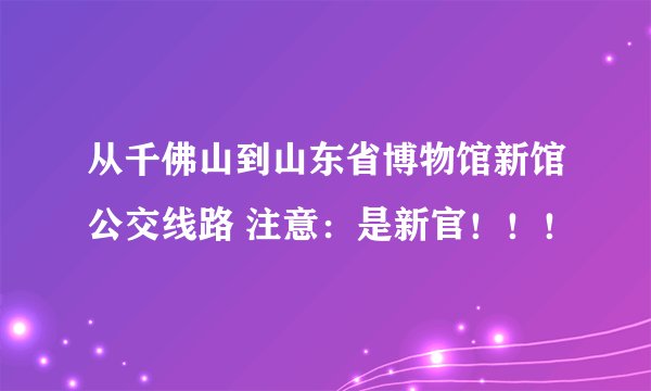 从千佛山到山东省博物馆新馆公交线路 注意：是新官！！！