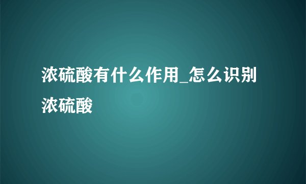 浓硫酸有什么作用_怎么识别浓硫酸