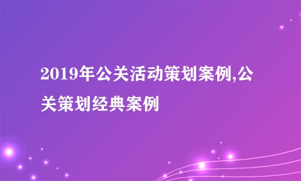 2019年公关活动策划案例,公关策划经典案例