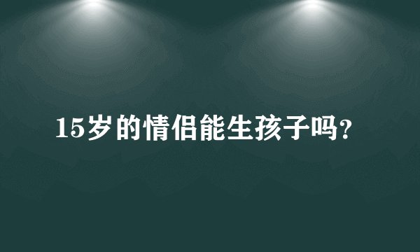 15岁的情侣能生孩子吗？