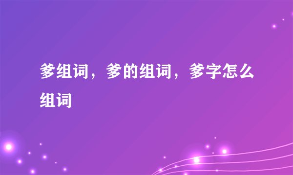 爹组词，爹的组词，爹字怎么组词