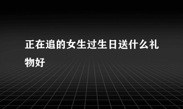 正在追的女生过生日送什么礼物好