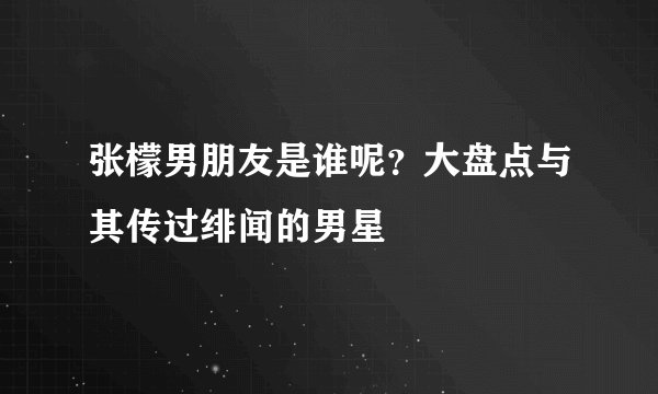 张檬男朋友是谁呢？大盘点与其传过绯闻的男星