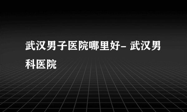 武汉男子医院哪里好- 武汉男科医院