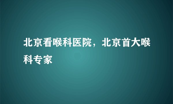 北京看喉科医院,北京首大喉科专家