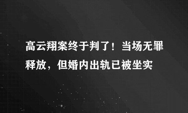 高云翔案终于判了！当场无罪释放，但婚内出轨已被坐实