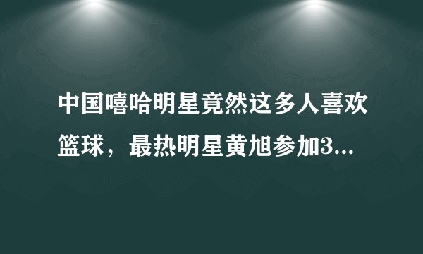 中国嘻哈明星竟然这多人喜欢篮球，最热明星黄旭参加3x3黄金联赛
