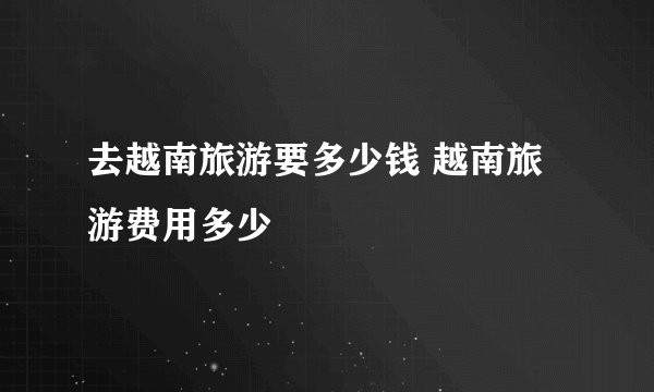 去越南旅游要多少钱 越南旅游费用多少