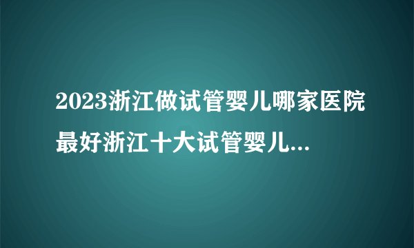 2023浙江做试管婴儿哪家医院最好浙江十大试管婴儿医院排名