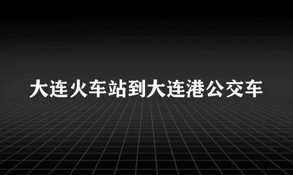 大连火车站到大连港公交车