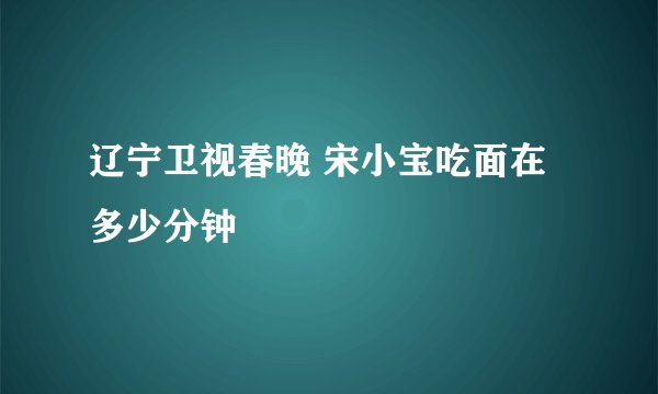 辽宁卫视春晚 宋小宝吃面在多少分钟