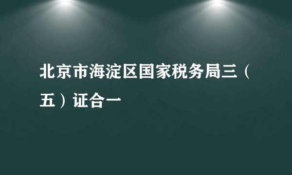 北京市海淀区国家税务局三（五）证合一