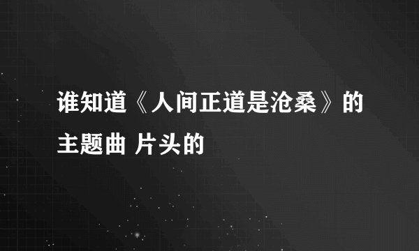 谁知道《人间正道是沧桑》的主题曲 片头的
