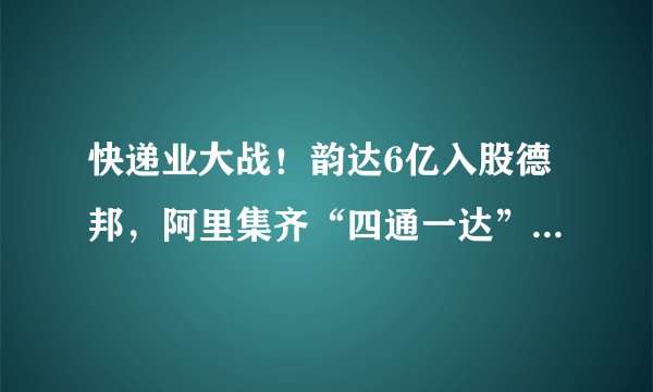 快递业大战!韵达6亿入股德邦,阿里集齐“四通一达”,顺丰急了