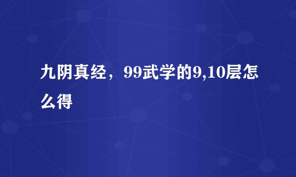 九阴真经，99武学的9,10层怎么得