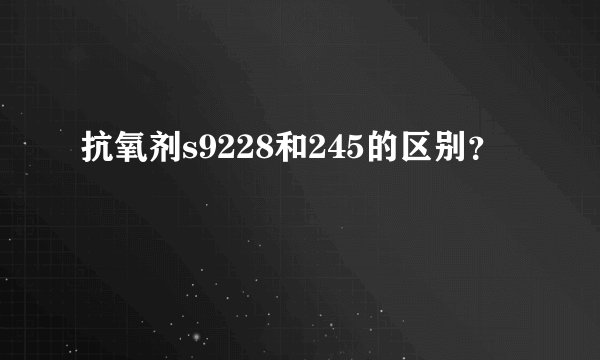 抗氧剂s9228和245的区别？