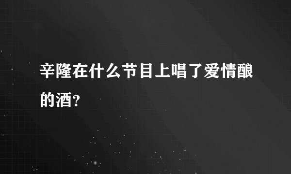 辛隆在什么节目上唱了爱情酿的酒？