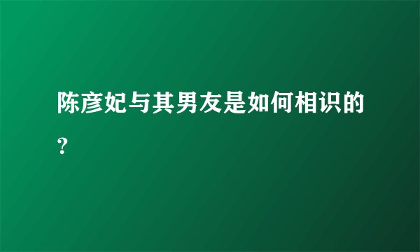 陈彦妃与其男友是如何相识的?