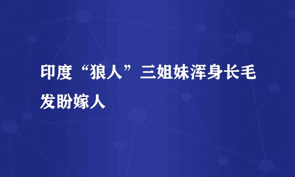 印度“狼人”三姐妹浑身长毛发盼嫁人