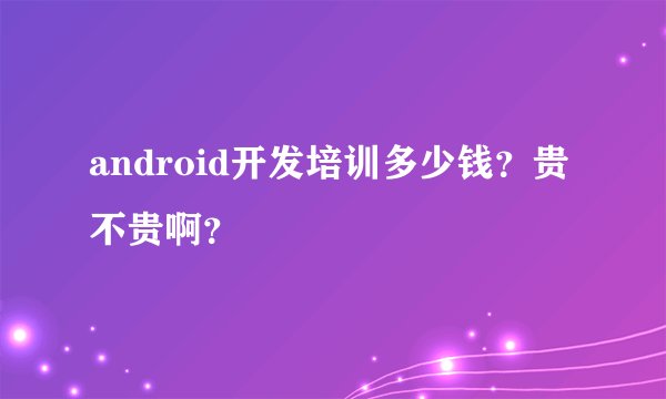 android开发培训多少钱？贵不贵啊？