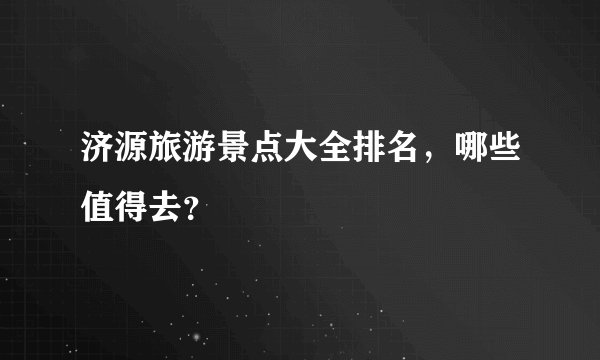 济源旅游景点大全排名，哪些值得去？