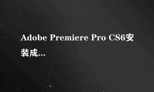 Adobe Premiere Pro CS6安装成功了 安装目录里没有 界面也没有 开始菜单也没有,高手何在?