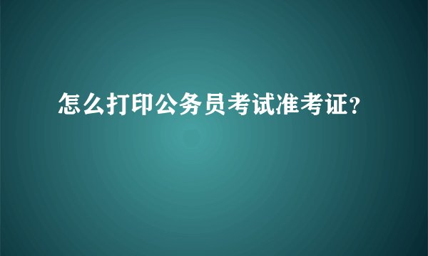 怎么打印公务员考试准考证？
